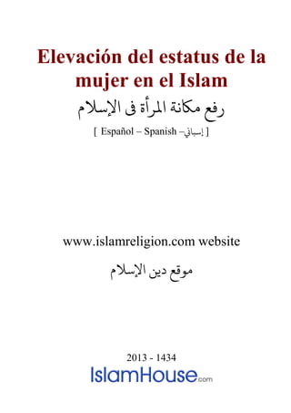 Elevación del estatus de la
mujer en el Islam
‫اﻹﺳﻼم‬ ‫ﻰﻓ‬ ‫اﻤﻟﺮأة‬ ‫مﺎﻜﻧﺔ‬
[ Español – Spanish – ]�‫إﺳﺒﺎ‬
www.islamreligion.com website
‫اﻹﺳﻼم‬ ‫دﻳﻦ‬ ‫مﻮﻗﻊ‬
2013 - 1434
 