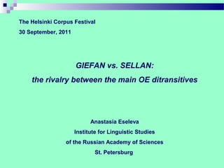 The Helsinki Corpus Festival
30 September, 2011




                     GIEFAN vs. SELLAN:
    the rivalry between the main OE ditransitives




                           Anastasia Eseleva
                     Institute for Linguistic Studies
                 of the Russian Academy of Sciences
                             St. Petersburg
 
