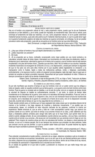 PARROQUIA EL SANTO CRISTO
                                                                Nit. 800.047.419-7
                                          “COLEGIO PARROQUIAL NUESTRA SEÑORA DEL ROSARIO”
                                    EDUCACIÓN BÁSICA PRIMARIA, SECUNDARIA Y MEDIA VOCACIONAL
                    Aprobación Oficial Secretaría de Educación del Distrito por Resolución No. 7454 del 13 de Noviembre de 1998
                                 Calle 23G No. 111-96 Fontibón – Las Flores – Teléfonos 2 98 35 85 –2 67 13 85
                                                        Email – parroquialrosario@yahoo.es

ASIGNATURA        Democracia
LECTURA           ¿Es el hombre un ser social?
PROFESOR          JEFFERSON WILES
GRADO             Sexto
FECHA             Miércoles, 20 de febrero de 2013
                                        UN MAL RADICAL HABITA EN EL HOMBRE
Hay en el hombre una propensión natural al mal; y esta propensión misma, puesto que ha de ser finalmente
buscada en un libre albedrío y, por lo tanto, puede ser imputada, es moralmente mala. Este mal es radical, pues
corrompe el fundamento de todas las máximas; a la vez, como propensión natural, no se lo puede exterminar
mediante fuerzas humanas, pues esto sólo podría ocurrir mediante máximas buenas, lo cual no puede tener lugar
si el supremo fundamento subjetivo de todas las máximas se supone corrompido; sin embargo, ha de ser posible
prevalecer sobre esta propensión, pues ella se encuentra en el hombre como ser que obra libremente.
                           Kant, Emmanuel. La religión dentro de los límites de la mera razón (1793), Traducción
                                                               de Felipe Martínez Marzoa, Alianza Editorial, 1991.
                                          CONTRA LOS AMANTES DEL ORDEN
A. –¿Hay que civilizar al hombre o hay que dejarlo abandonado a su instinto?
B. –¿Debo responder con precisión?
A. –Sin duda
B. –Si os proponéis ser su tirano, civilizadlo; envenenadlo como mejor podáis con una moral contraria a la
naturaleza; ponedle trabas de todas clases; interceptad sus movimientos con toda clase de obstáculos; atadlo a
fantasmas que lo atemoricen; eternizad la guerra en el interior de la caverna y que el hombre natural está siempre
encadenado a los pies del hombre moral. ¿Queréis que sea libre y feliz? No os metáis en sus asuntos: bastantes
incidentes imprevistos se encargarán de conducirlo a la luz y a la depravación; y tened para siempre la seguridad
de que no fue para vos sino para ellos mismos por lo que aquellos sabios legisladores os amasaron y os
manipularon como lo fuisteis. Apelo a todas las instituciones políticas, civiles y religiosas: examinadlas
profundamente; o me equivoco mucho o veréis a la especie humana plegarse, siglo tras siglo, bajo el yugo que un
puñado de tunantes se habían prometido imponerle. Desconfiad del que quiere restablecer el orden. Ordenar es
siempre convertirse en dueño de los demás molestándolos.
                Diderot, Denis. Suplemento al viaje de Bougainville (1773), en Viaje a Tahití, Traducción de Mateo
                   Gamalt, Viajeros y Filósofos, pequeña biblioteca Calamus Scriptorius, editor José J. de Olañeta
                                      EL HOMBRE ES UN LOBO PARA EL HOMBRE.
Es por ello manifiesto que durante el tiempo en que los hombres viven sin un poder común que los obligue a
todos al respeto, están en aquella condición que se llama guerra; y una guerra como de todo hombre contra todo
hombre. Pues la guerra no consiste solo en batallas, o en el acto de luchar; sino en un espacio de tiempo donde
la voluntad de disputar en batalla es suficientemente conocida. Y, por tanto, la noción de tiempo debe
considerarse en la naturaleza de la guerra; como está en la naturaleza del tiempo atmosférico. Pues así como la
naturaleza del mal tiempo no está en un chaparrón o dos, sino en una inclinación hacia la lluvia de muchos días
en conjunto, así la naturaleza de la guerra no consiste en el hecho de la lucha, sino en la disposición conocida
hacia ella, durante todo el tiempo en que no hay seguridad de los contrarios. […]
Puede resultar extraño para un hombre que no haya sopesado bien estas cosas que la naturaleza disocie de tal
manera a los hombres y los haga capaces de invadirse y destruirse mutuamente. Y es posible que, en
consecuencia, desee, no confiando en esta inducción derivada de las pasiones, confirmar la misma por
experiencia. Medite entonces él, que se arma y trata de ir bien acompañado cuando viaja, que atranca sus
puertas cuando se va a dormir, que echa el cerrojo a sus arcones incluso en su casa, y esto sabiendo que hay
leyes y empleados públicos armados para vengar todo daño que se le haya hecho, qué opinión tiene de su
prójimo cuando cabalga armado, de sus conciudadanos cuando atranca sus puertas, y de sus hijos y servidores
cuando echa el cerrojo a sus arcones. ¿No acusa así a la humanidad con sus acciones como lo hago yo con mis
palabras? Pero ninguno de nosotros acusa por ello a la naturaleza del hombre. Los deseos y otras pasiones del
hombre, no son en sí mismos pecado. No lo son tampoco las acciones que proceden de esas pasiones, hasta
que conocen una ley que las prohíbe. Lo que no pueden saber hasta qué leyes. Ni puede hacerse ley alguna
hasta que hayan acordado la persona que lo hará.
                                        Hobbes, Thomas. Leviatán, I, XIII (1651), edición preparada por C. Moya y
                                                                       A. Escohotado, Ed. Nacional, Madrid, 1980.
                                         EL PODER POLÍTICO Y SU ORIGEN
Para entender correctamente el poder político y derivarlo de su origen, debemos considerar cuál es el estado en
que todos los hombres se encuentran naturalmente, que no es otro que el de una libertad perfecta para ordenar
sus actos y disponer de sus propiedades y propia persona como les plazca, dentro de los límites de la ley natural,
sin necesidad de autorización ni dependiendo de la voluntad de otro hombre.
Es un estado de igualdad en el que todo el poder y jurisdicción es recíproco sin que nadie tenga más que
cualquier otro…
 