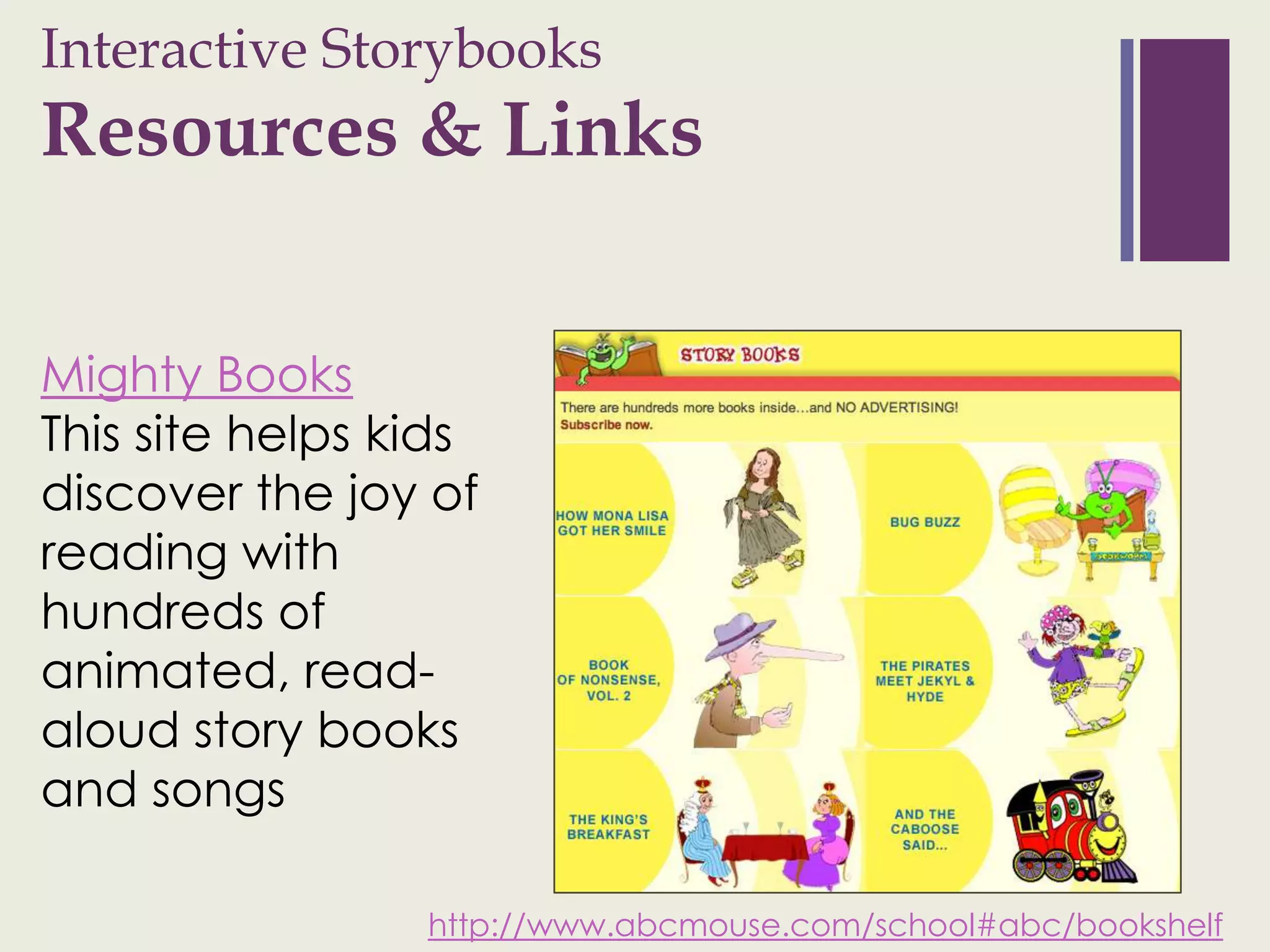 Interactive Storybooks
+
Resources & Links


Mighty Books
This site helps kids
discover the joy of
reading with
hundreds of
animated, read-
aloud story books
and songs

                 http://www.abcmouse.com/school#abc/bookshelf
 