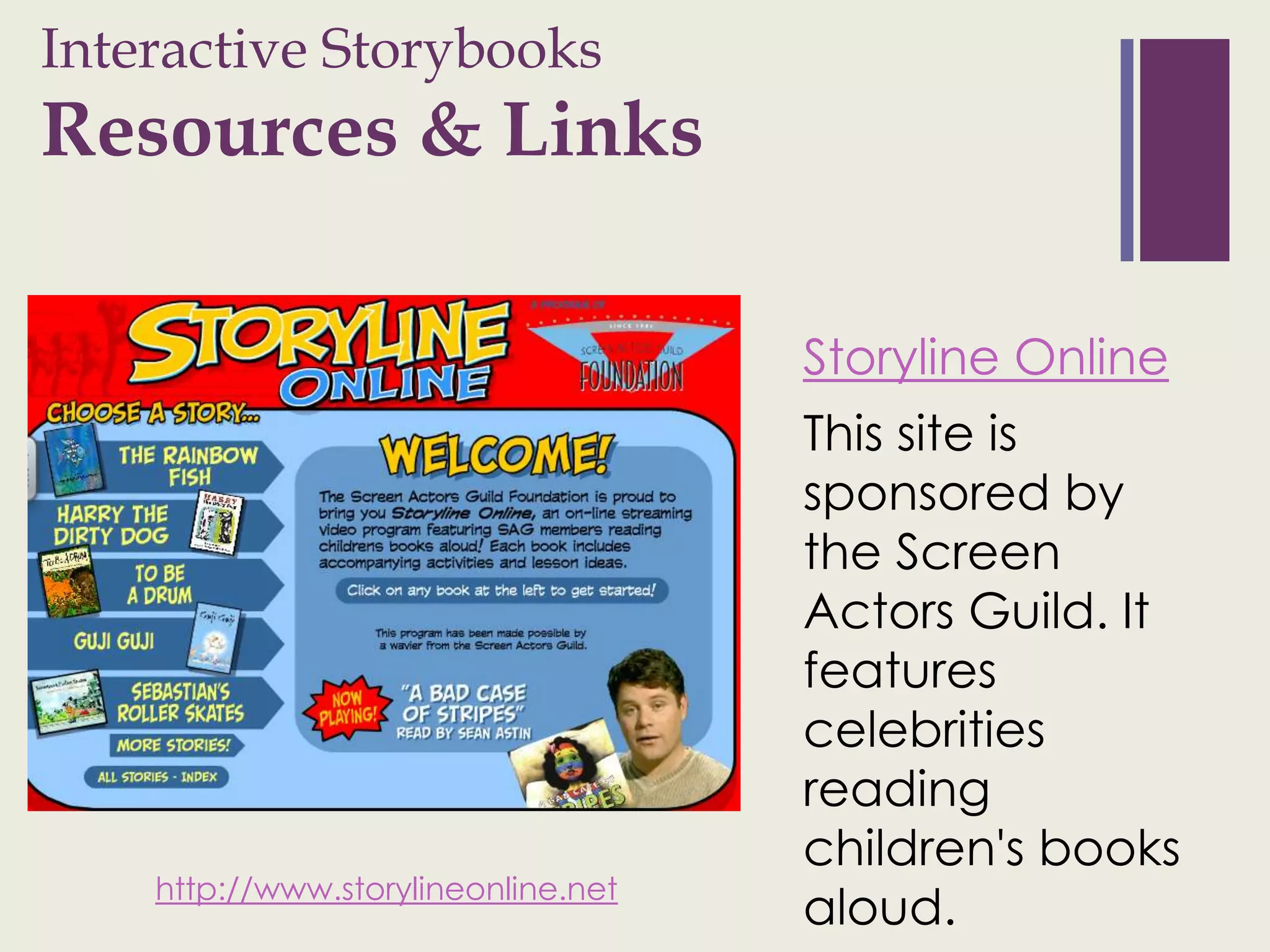 Interactive Storybooks
+
Resources & Links

                                     Storyline Online
                                     This site is
                                     sponsored by
                                     the Screen
                                     Actors Guild. It
                                     features
                                     celebrities
                                     reading
                                     children's books
    http://www.storylineonline.net
                                     aloud.
 