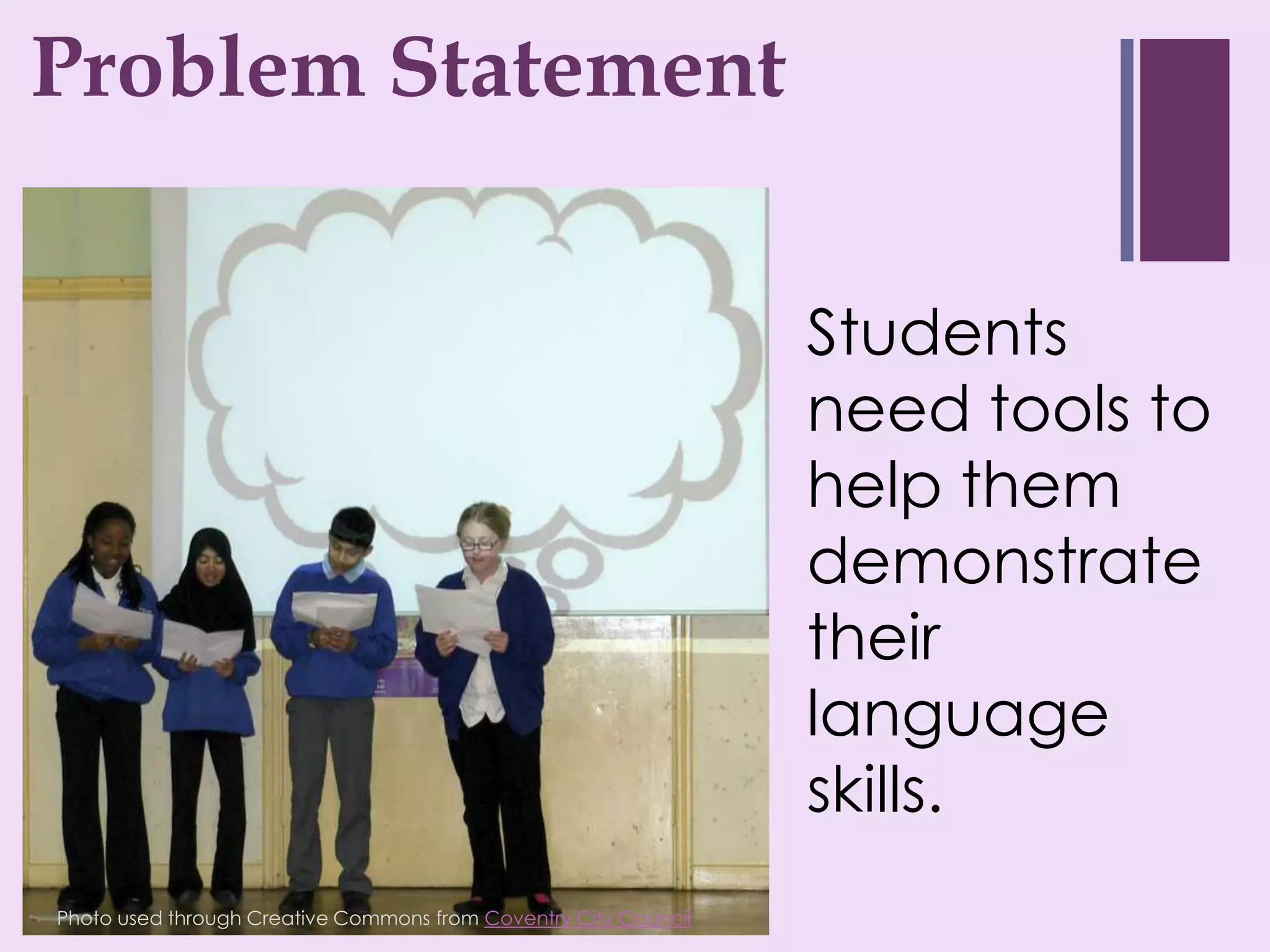 ProblemStatement
+ roblem Statement
P


                                                                 Students
                                                                 need tools to
                                                                 help them
                                                                 demonstrate
                                                                 their
                                                                 language
                                                                 skills.
Photo used through Creative Commons from Coventry City Council
 