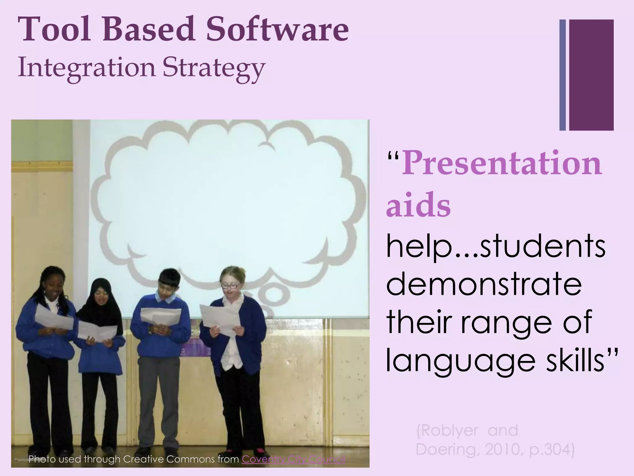 Tool Based Software
+
Integration Strategy


                                                                 “Presentation
                                                                 aids
                                                                 help...students
                                                                 demonstrate
                                                                 their range of
                                                                 language skills”

                                                                   (Roblyer and
Photo used through Creative Commons from Coventry City Council
                                                                   Doering, 2010, p.304)
 