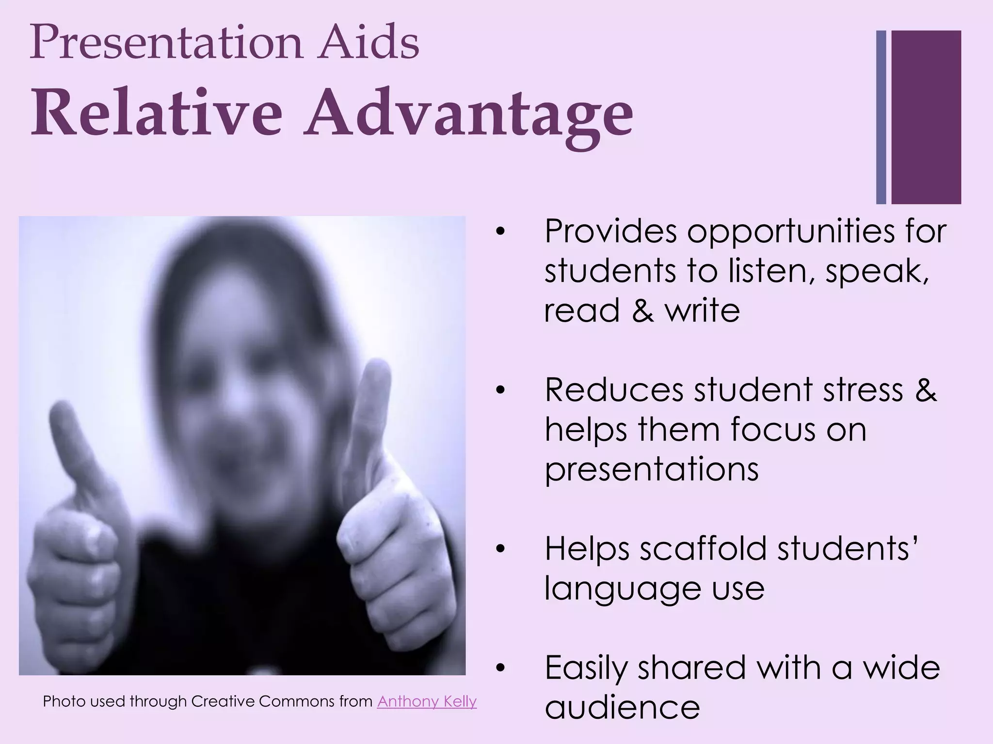 Presentation Aids
+
Relative Advantage
                                                         •   Provides opportunities for
                                                             students to listen, speak,
                                                             read & write

                                                         •   Reduces student stress &
                                                             helps them focus on
                                                             presentations

                                                         •   Helps scaffold students’
                                                             language use

                                                         •   Easily shared with a wide
Photo used through Creative Commons from Anthony Kelly
                                                             audience
 