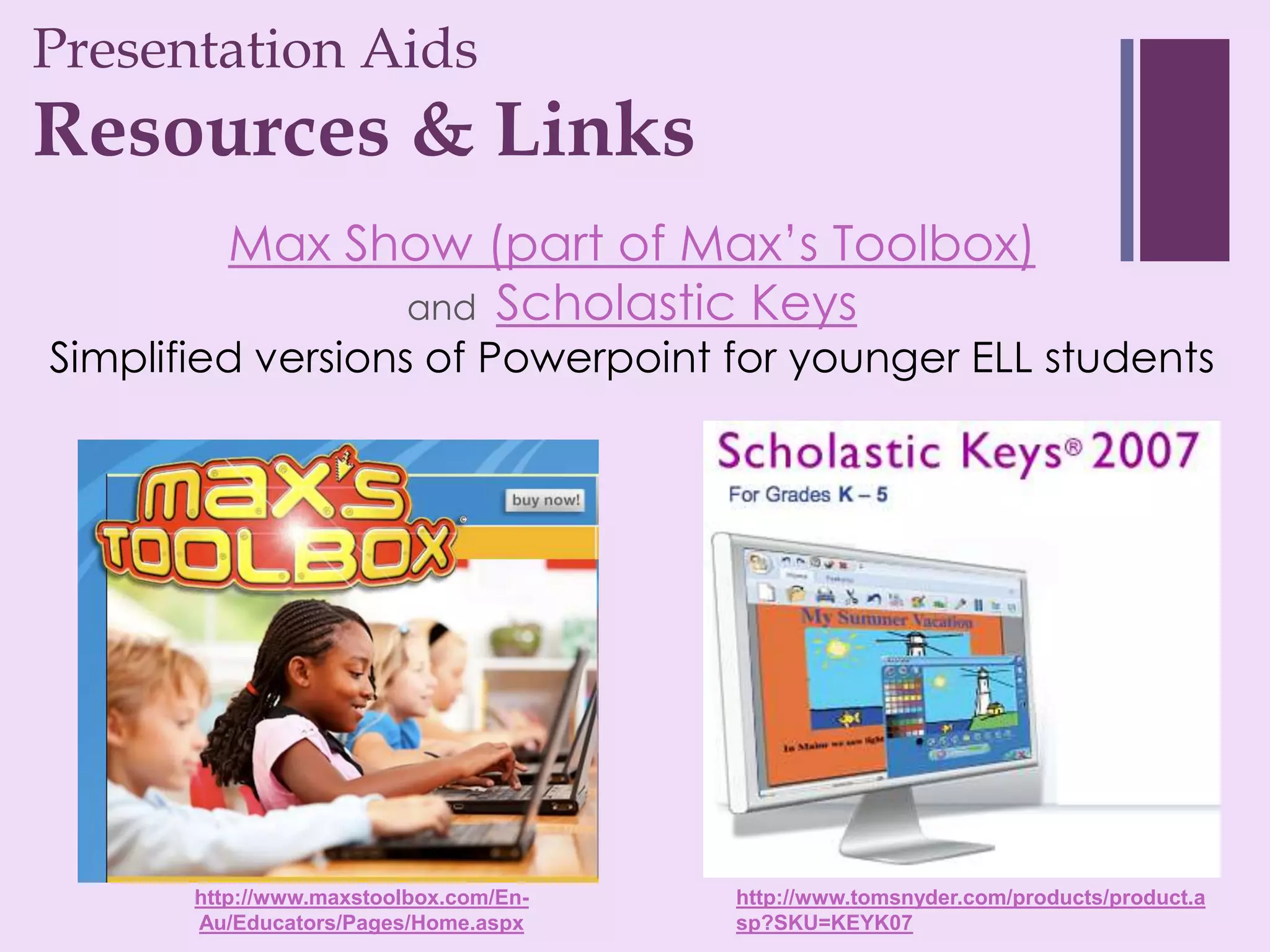 Presentation Aids
+
Resources & Links
          Max Show (part of Max’s Toolbox)
                and Scholastic Keys
Simplified versions of Powerpoint for younger ELL students




       http://www.maxstoolbox.com/En-   http://www.tomsnyder.com/products/product.a
       Au/Educators/Pages/Home.aspx     sp?SKU=KEYK07
 