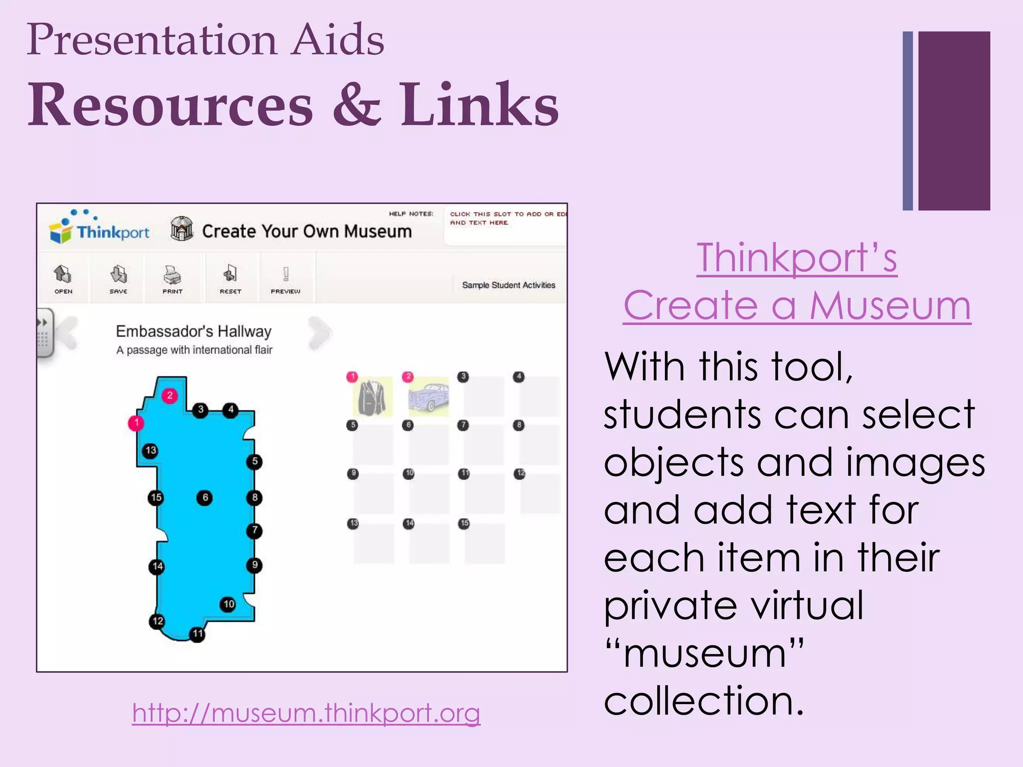 Presentation Aids
+
Resources & Links

                                      Thinkport’s
                                   Create a Museum
                                   With this tool,
                                   students can select
                                   objects and images
                                   and add text for
                                   each item in their
                                   private virtual
                                   “museum”
     http://museum.thinkport.org   collection.
 