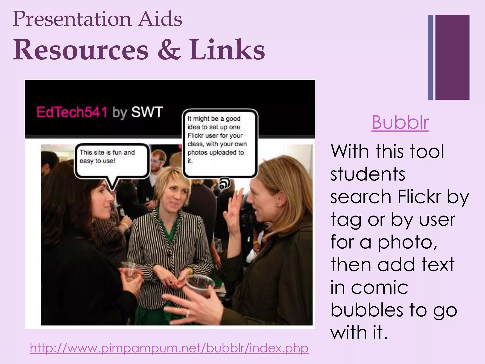 Presentation Aids
+
Resources & Links

                                                 Bubblr
                                             With this tool
                                             students
                                             search Flickr by
                                             tag or by user
                                             for a photo,
                                             then add text
                                             in comic
                                             bubbles to go
                                             with it.
 http://www.pimpampum.net/bubblr/index.php
 