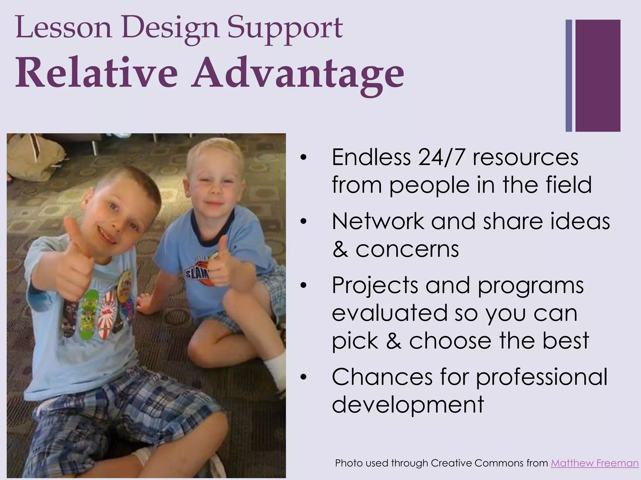 Lesson Design Support
+
Relative Advantage
                  •   Endless 24/7 resources
                      from people in the field
                  •   Network and share ideas
                      & concerns
                  •   Projects and programs
                      evaluated so you can
                      pick & choose the best
                  •   Chances for professional
                      development

                      Photo used through Creative Commons from Matthew Freeman
 