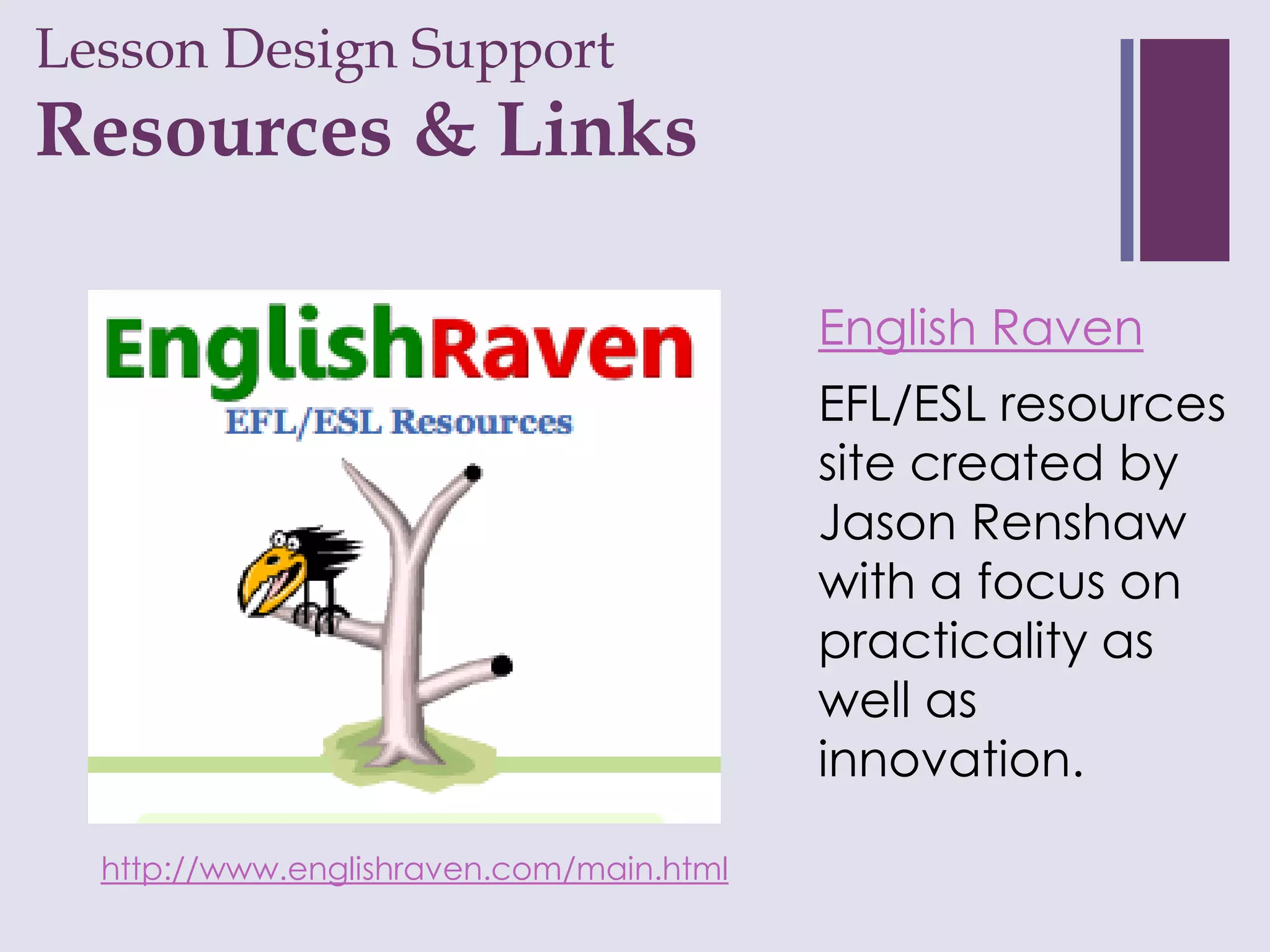 Lesson Design Support
+
Resources & Links

                                          English Raven
                                          EFL/ESL resources
                                          site created by
                                          Jason Renshaw
                                          with a focus on
                                          practicality as
                                          well as
                                          innovation.

  http://www.englishraven.com/main.html
 