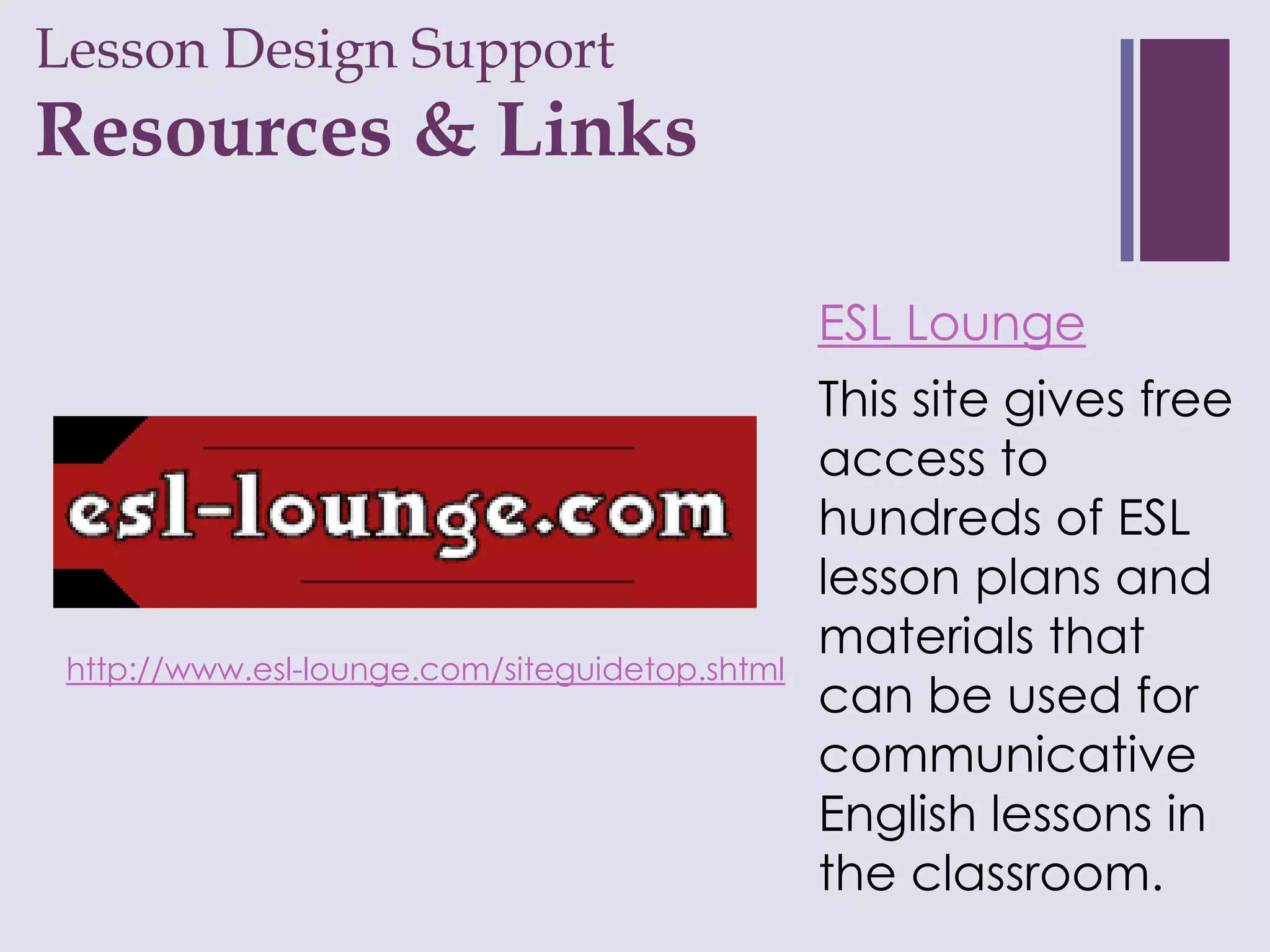 Lesson Design Support
+
Resources & Links

                                                ESL Lounge
                                                This site gives free
                                                access to
                                                hundreds of ESL
                                                lesson plans and
                                                materials that
 http://www.esl-lounge.com/siteguidetop.shtml
                                                can be used for
                                                communicative
                                                English lessons in
                                                the classroom.
 