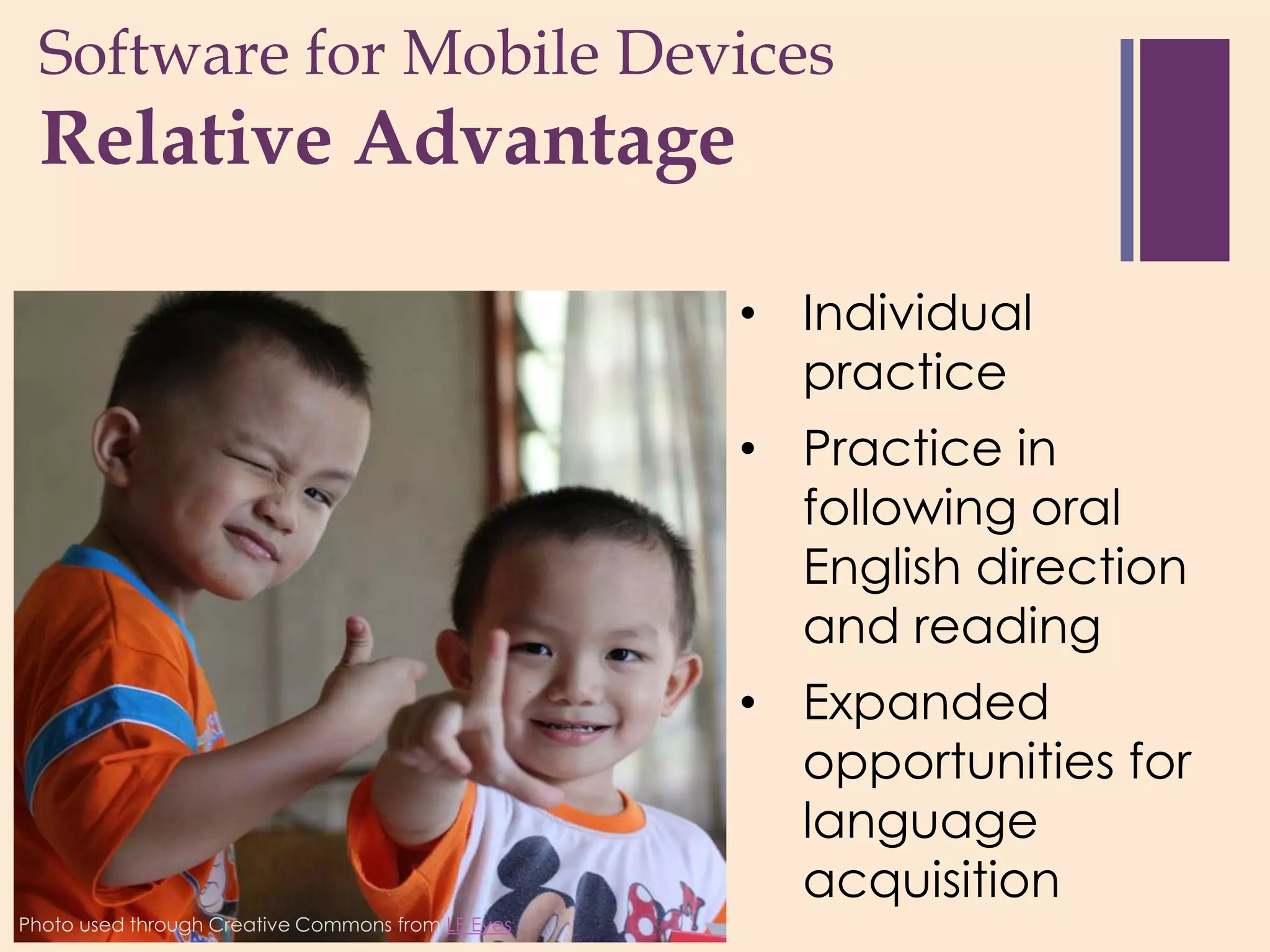 Software for Mobile Devices
 +
  Relative Advantage

                                                   • Individual
                                                     practice
                                                   • Practice in
                                                     following oral
                                                     English direction
                                                     and reading
                                                   • Expanded
                                                     opportunities for
                                                     language
                                                     acquisition
Photo used through Creative Commons from LE Eyes
 