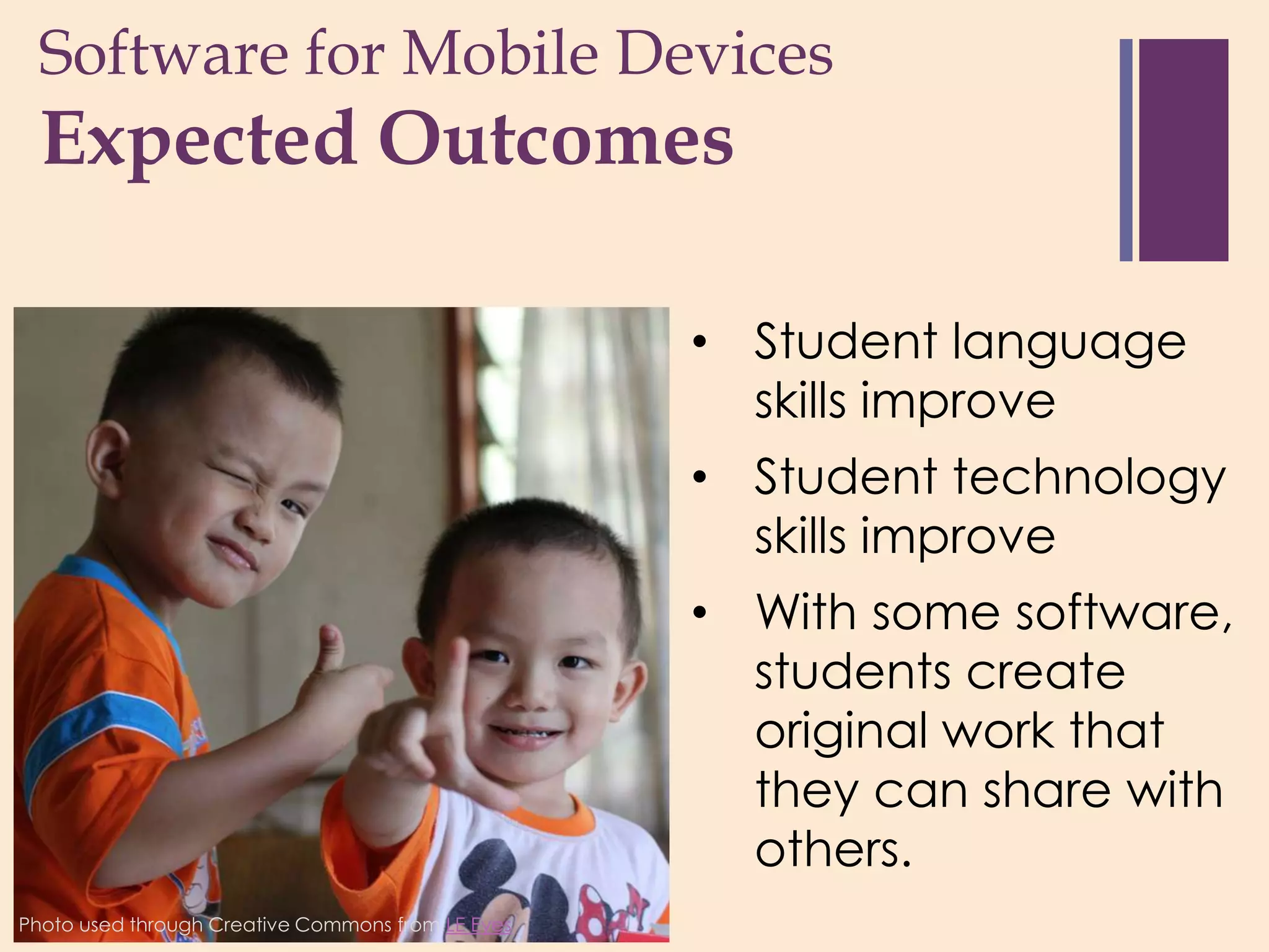 Software for Mobile Devices
 +
  Expected Outcomes

                                                   • Student language
                                                     skills improve
                                                   • Student technology
                                                     skills improve
                                                   • With some software,
                                                     students create
                                                     original work that
                                                     they can share with
                                                     others.
Photo used through Creative Commons from LE Eyes
 