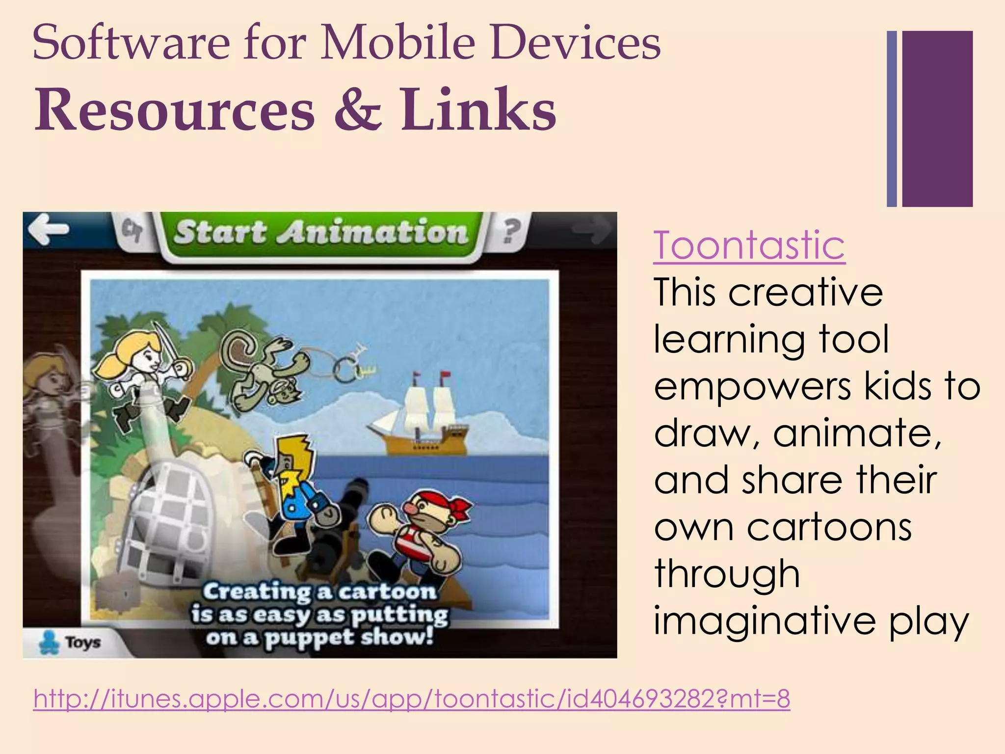 Software for Mobile Devices
+
Resources & Links

                                               Toontastic
                                               This creative
                                               learning tool
                                               empowers kids to
                                               draw, animate,
                                               and share their
                                               own cartoons
                                               through
                                               imaginative play
http://itunes.apple.com/us/app/toontastic/id404693282?mt=8
 