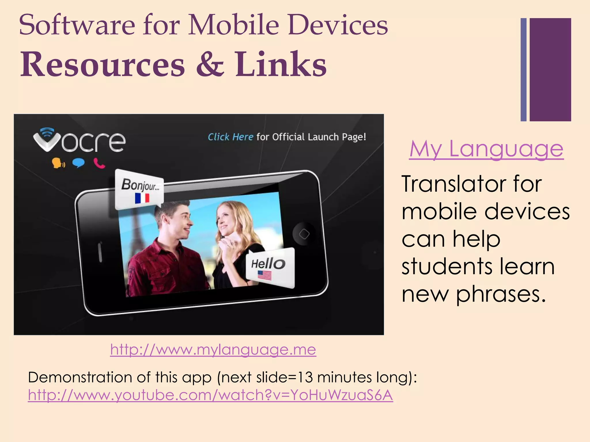 Software for Mobile Devices
+
Resources & Links

                                                     My Language
                                                    Translator for
                                                    mobile devices
                                                    can help
                                                    students learn
                                                    new phrases.

           http://www.mylanguage.me
Demonstration of this app (next slide=13 minutes long):
http://www.youtube.com/watch?v=YoHuWzuaS6A
 