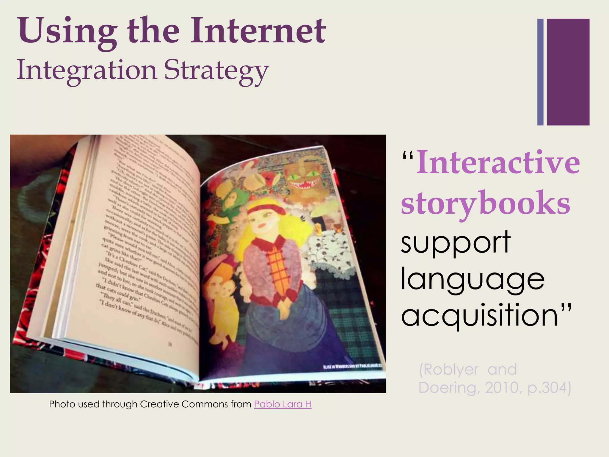 + sing
U                the Internet
Integration Strategy


                                                          “Interactive
                                                          storybooks
                                                          support
                                                          language
                                                          acquisition”
                                                           (Roblyer and
                                                           Doering, 2010, p.304)
  Photo used through Creative Commons from Pablo Lara H
 