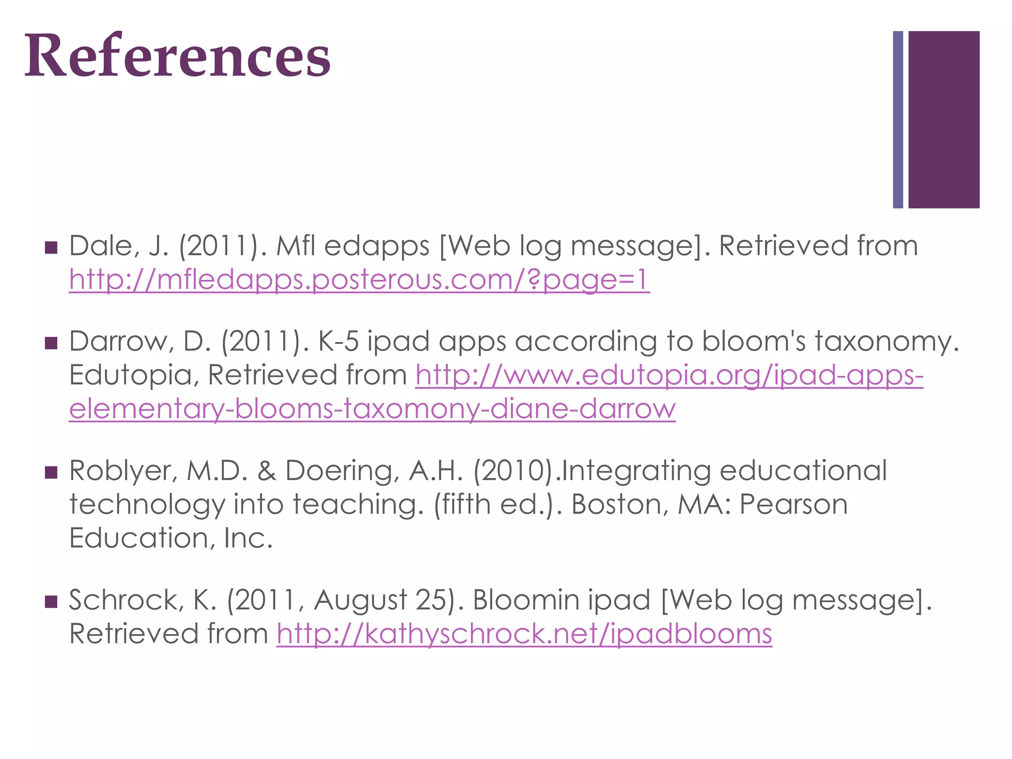 References
+


   Dale, J. (2011). Mfl edapps [Web log message]. Retrieved from
    http://mfledapps.posterous.com/?page=1

   Darrow, D. (2011). K-5 ipad apps according to bloom's taxonomy.
    Edutopia, Retrieved from http://www.edutopia.org/ipad-apps-
    elementary-blooms-taxomony-diane-darrow

   Roblyer, M.D. & Doering, A.H. (2010).Integrating educational
    technology into teaching. (fifth ed.). Boston, MA: Pearson
    Education, Inc.

   Schrock, K. (2011, August 25). Bloomin ipad [Web log message].
    Retrieved from http://kathyschrock.net/ipadblooms
 