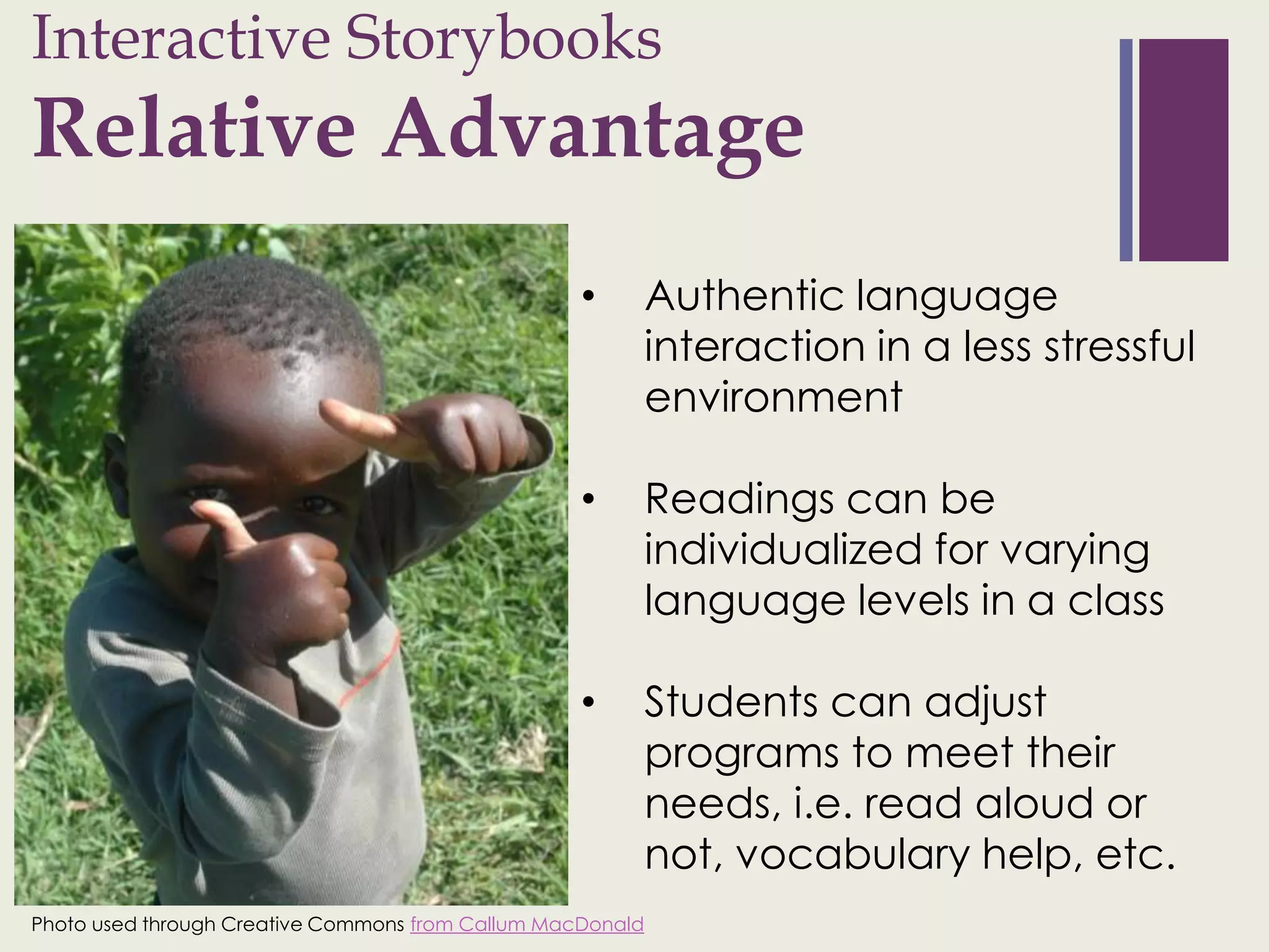 Interactive Storybooks
+
Relative Advantage
                                                   •        Authentic language
                                                            interaction in a less stressful
                                                            environment

                                                   •        Readings can be
                                                            individualized for varying
                                                            language levels in a class

                                                   •        Students can adjust
                                                            programs to meet their
                                                            needs, i.e. read aloud or
                                                            not, vocabulary help, etc.
Photo used through Creative Commons from Callum MacDonald
 