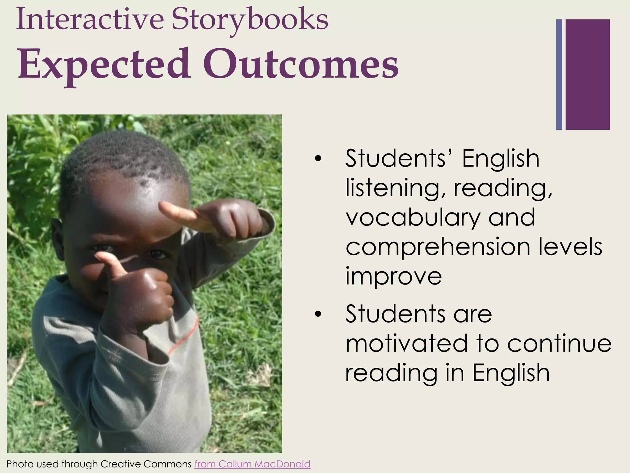 Interactive Storybooks
 +
 Expected Outcomes

                                                            • Students’ English
                                                              listening, reading,
                                                              vocabulary and
                                                              comprehension levels
                                                              improve
                                                            • Students are
                                                              motivated to continue
                                                              reading in English


Photo used through Creative Commons from Callum MacDonald
 