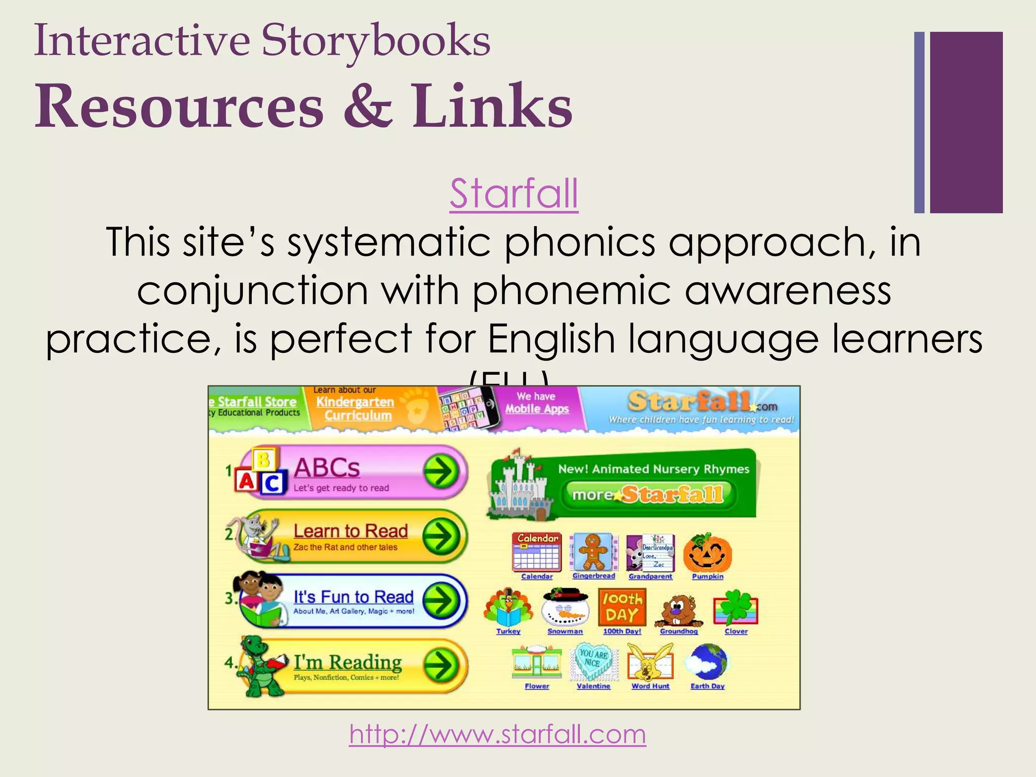 Interactive Storybooks
+
Resources & Links
                      Starfall
   This site’s systematic phonics approach, in
     conjunction with phonemic awareness
practice, is perfect for English language learners
                        (ELL).




                http://www.starfall.com
 