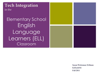 +
Tech Integration
in the


 Elementary School
      English
    Language
   Learners (ELL)
         Classroom




                     Susan Weitzman-Trifman
                     EdTech541
                     Fall 2011
 