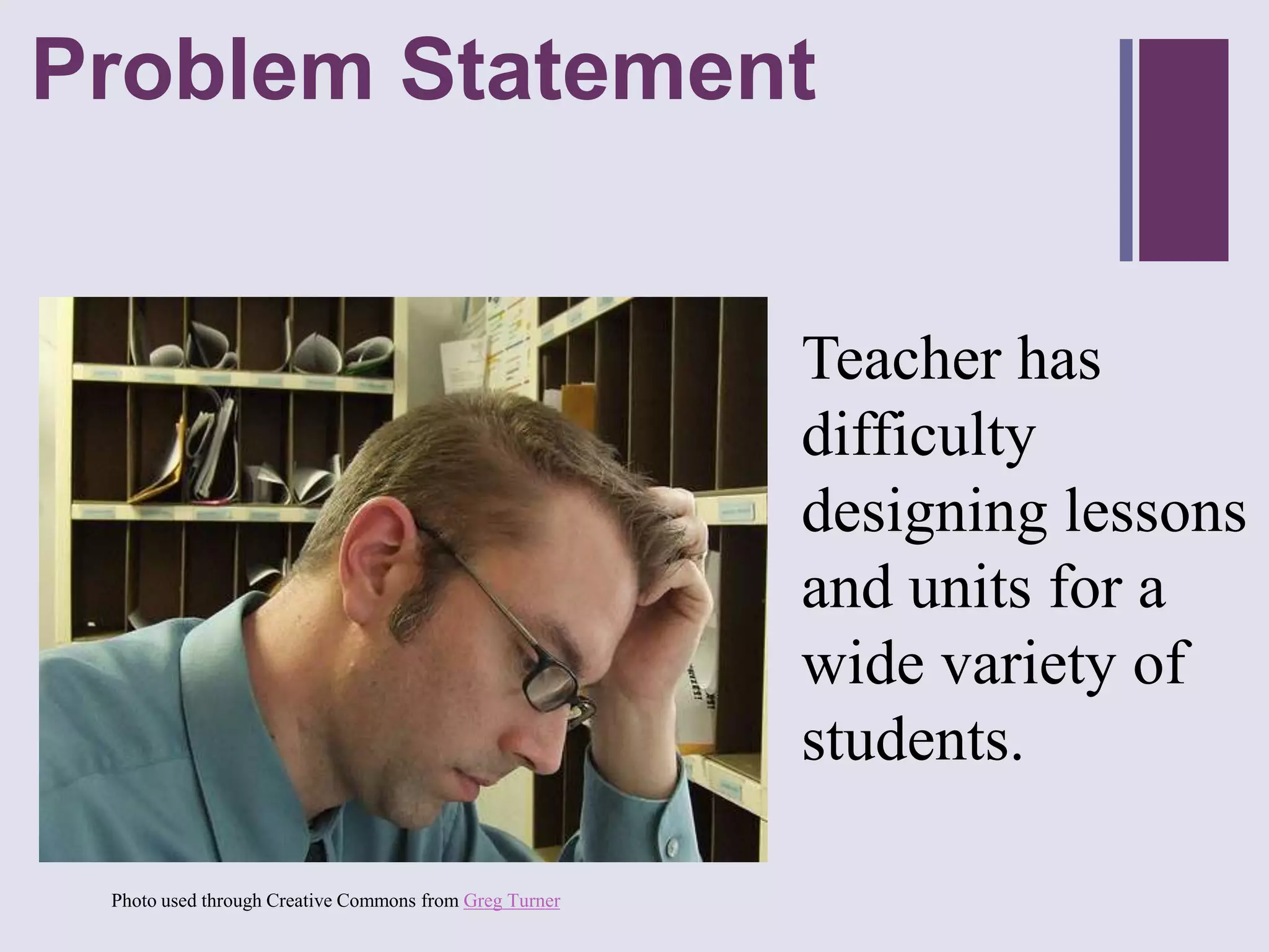 Problem Statement
+



                                                        Teacher has
                                                        difficulty
                                                        designing lessons
                                                        and units for a
                                                        wide variety of
                                                        students.

 Photo used through Creative Commons from Greg Turner
 