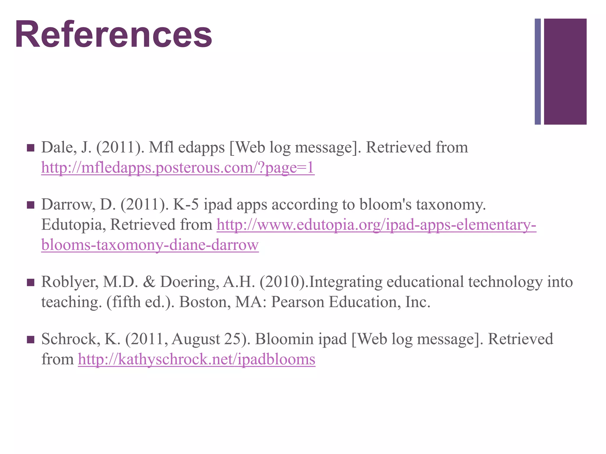 References
+


   Dale, J. (2011). Mfl edapps [Web log message]. Retrieved from
    http://mfledapps.posterous.com/?page=1

   Darrow, D. (2011). K-5 ipad apps according to bloom's taxonomy.
    Edutopia, Retrieved from http://www.edutopia.org/ipad-apps-elementary-
    blooms-taxomony-diane-darrow

   Roblyer, M.D. & Doering, A.H. (2010).Integrating educational technology into
    teaching. (fifth ed.). Boston, MA: Pearson Education, Inc.

   Schrock, K. (2011, August 25). Bloomin ipad [Web log message]. Retrieved
    from http://kathyschrock.net/ipadblooms
 
