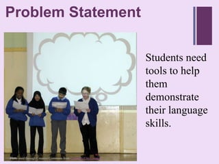 ProblemStatement
+ roblem Statement
P


                                                                 Students need
                                                                 tools to help
                                                                 them
                                                                 demonstrate
                                                                 their language
                                                                 skills.

Photo used through Creative Commons from Coventry City Council
 