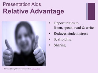 Presentation Aids
+
Relative Advantage
                                                         • Opportunities to
                                                           listen, speak, read & write
                                                         • Reduces student stress
                                                         • Scaffolding
                                                         • Sharing




Photo used through Creative Commons from Anthony Kelly
 