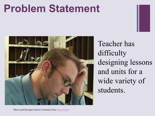 Problem Statement
+



                                                        Teacher has
                                                        difficulty
                                                        designing lessons
                                                        and units for a
                                                        wide variety of
                                                        students.

 Photo used through Creative Commons from Greg Turner
 