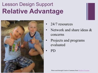 Lesson Design Support
+
Relative Advantage
                 • 24/7 resources
                 • Network and share ideas &
                   concerns
                 • Projects and programs
                   evaluated
                 • PD




                    Photo used through Creative Commons from Matthew Freeman
 