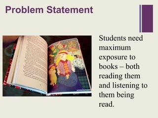 Problem
+         Statement

                      Students need
                      maximum
                      exposure to
                      books – both
                      reading them
                      and listening to
                      them being
                      read.
 