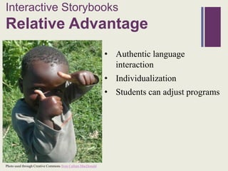 Interactive Storybooks
+
Relative Advantage
                                                            • Authentic language
                                                              interaction
                                                            • Individualization
                                                            • Students can adjust programs




Photo used through Creative Commons from Callum MacDonald
 
