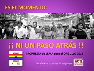 ES EL MOMENTO: ¡¡ NI UN PASO ATRÁS !! PROPUESTA de LEMA para el ORGULLO 2011 Plataforma d’ACTivistes Sin Vergüenza 