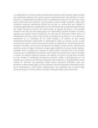 La solidaridad es una de los valores humanos por excelencia, de lo que de espera cuando
otro significado requieres de nuestros buenos sentimientos para salir adelante. En estos
términos, la solidaridades de define como la colaboración mutua en las personas, como
aquel sentimiento que mantiene a las personas unidas en todo momento, sobre todo
cuando se vivencian experiencias difíciles de las que no resulta fácil salir. Debido al
verdadero significado de la solidaridad no es de extrañarse que escuchemos este término
con mayor frecuencia cuando nos encontramos en épocas de guerra o de grandes
desastres naturales. De este modo gracias a la solidaridad es posible brindarle una mano
aquellos que resultan menos favorecidos con este tipo de situaciones. Como vemos, la
solidaridad es más que nada un acto social, una acción que le permite al ser mantener y
mantenerse en su naturaleza de ser social. Debido a lo anterior es que resulta
fundamental fomentar y desarrollar la solidaridad en todas sus artistas, ya que no solo
será necesario llevar a cabo las acciones de las que se requerirá un momento de guerra o
desastres naturales, sino que será fundamental de aplicar cuando uno de nuestros seres
queridos, ya sean amigos o familiares, tengan algún problema en el que nuestra ayuda o
compañía sean un aporte para mejorar en cierto modo la situación. No es de extrañar
entonces que la solidaridad se comparte como la base de muchos otros valores humanos
o incluso, de nuestras relaciones sociales más valiosas, tal como es el caso de la amistad.
En este sentido, la solidaridad nos permite sentirnos unidos a otras personas en una
relación que involucra sentimientos necesarios para mantener el funcionamiento social
normal. En términos más generales, puede incluso permitirle al hombre sentir que
pertenece a determinado lugar, en otras palabras, permite desarrollar sentimientos como
los de pertenencia a cierta nación, manteniendo a los ciudadanos de un mismo lugar
luchar juntos por un mismo motivo o trabajar unidos para lograr una misma meta.
 