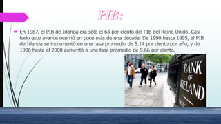  En 1987, el PIB de Irlanda era sólo el 63 por ciento del PIB del Reino Unido. Casi
todo esto avance ocurrió en poco más de una década. De 1990 hasta 1995, el PIB
de Irlanda se incrementó en una tasa promedio de 5.14 por ciento por año, y de
1996 hasta el 2000 aumentó a una tasa promedio de 9.66 por ciento.
 