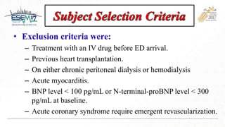 • Exclusion criteria were:
– Treatment with an IV drug before ED arrival.
– Previous heart transplantation.
– On either chronic peritoneal dialysis or hemodialysis
– Acute myocarditis.
– BNP level < 100 pg/mL or N-terminal-proBNP level < 300
pg/mL at baseline.
– Acute coronary syndrome require emergent revascularization.
 