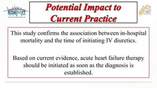 This study confirms the association between in-hospital
mortality and the time of initiating IV diuretics.
Based on current evidence, acute heart failure therapy
should be initiated as soon as the diagnosis is
established.
 