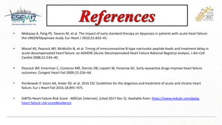 • Mebazaa A, Pang PS, Tavares M, et al. The impact of early standard therapy on dyspnoea in patients with acute heart failure:
the URGENTdyspnoea study. Eur Heart J 2010;31:832–41.
• Maisel AS, Peacock WF, McMullin N, et al. Timing of immunoreactive B-type natriuretic peptide levels and treatment delay in
acute decompensated heart failure: an ADHERE (Acute Decompensated Heart Failure National Registry) analysis. J Am Coll
Cardiol 2008;52:534–40.
• Peacock WF, Emerman C, Costanzo MR, Diercks DB, Lopatin M, Fonarow GC. Early vasoactive drugs improve heart failure
outcomes. Congest Heart Fail 2009;15:256–64.
• Ponikowski P, Voors AA, Anker SD, et al. 2016 ESC Guidelines for the diagnosis and treatment of acute and chronic heart
failure. Eur J Heart Fail 2016;18:891–975.
• GWTG-Heart Failure Risk Score - MDCalc [Internet]. [cited 2017 Dec 5]. Available from: https://www.mdcalc.com/gwtg-
heart-failure-risk-score#evidence
 