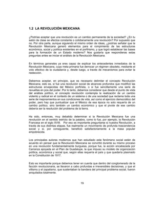 19
1.2 LA REVOLUCIÓN MEXICANA
¿Podrías aceptar que una revolución es un cambio permanente de la sociedad? ¿En tu
salón de clase se efectúa constante o cotidianamente una revolución? Por supuesto que
no. Por otra parte, aunque siguiendo el mismo orden de ideas, ¿podrías señalar que la
Revolución Mexicana generó elementos para el rompimiento de las estructuras
económica, social y política existentes en el porfirismo, y que logró establecer las bases
para la formación de un Estado moderno? Nos gustaría que respondieras estas
preguntas antes se iniciar el análisis de la Revolución Mexicana.
En términos generales ya eres capaz de explicar los antecedentes inmediatos de la
Revolución Mexicana, cuya meta primaria fue derrocar un régimen obsoleto, mediante el
voto efectivo de la ciudadanía y, desde luego, a través de mecanismos para evitar la
reelección.
Debemos aceptar, en principio, que es necesario delimitar el concepto Revolución
Mexicana, esto es, si fue una revolución social de alcances profundos que modificó las
estructuras envejecidas del México porfirista, o si fue sencillamente una serie de
revueltas en pos del poder. Por lo tanto, debemos considerar que desde el punto de vista
del análisis político, el concepto revolución contempla la realización de un cambio
violento y radical en el contexto de un sistema o de una sociedad que reclama toda una
serie de mejoramientos en sus condiciones de vida, así como el ejercicio democrático del
poder, pero hay que puntualizar que el México de esa época no solo requería de un
cambio político, sino también un cambio económico y que el pivote de ese cambio
debería ser la resolución del problema de la tierra.
Ha sido, entonces, muy debatido determinar si la Revolución Mexicana fue una
revolución en el sentido estricto de la palabra, como lo fue, por ejemplo, la Revolución
Francesa en el siglo XVIII. Por eso es importante preguntarse si nuestra Revolución, a
través de sus distintas etapas, fue realmente un movimiento de profunda trascendencia
social y si, por consiguiente, benefició satisfactoriamente a la masa popular
empobrecida.
Los principales autores modernos que han estudiado este fenómeno social están de
acuerdo en pensar que la Revolución Mexicana se convirtió durante su mismo proceso
en una revolución fundamentalmente burguesa, porque fue, la acción encabezada por
Carranza apoyada en el Plan de Guadalupe, la que impuso su modelo de organización
política, económica y social que, según ellas requería el país y que quedaría plasmado
en la Constitución de 1917.
Esto es importante porque debemos tener en cuenta que dentro del conglomerado de la
facción revolucionaria, se llevaron a cabo profundas e irreversibles decisiones, y que el
villismo y el zapatismo, que sustentaban la bandera del principal problema social, fueron
aniquilados totalmente.
 
