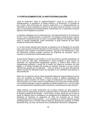 39
1.5 FORTALECIMIENTO DE LA INSTITUCIONALIZACIÓN
¿Qué es institución? ¿Qué es institucionalización? ¿Cuál es su relación con el
presidencialismo, el centralismo, el Estado moderno y la Revolución? La sociedad en
que vivimos está conformada por diversas instituciones y la institucionalización es
indiscutible, en tanto representa el dominio de las leyes sobre los hombres, lo que da
paso a la formalización del presidencialismo caracterizado por la supremacía del poder
ejecutivo ante el legislativo y el judicial.
La bandera enarbolada por los revolucionarios y más tarde plasmada en la Constitución
de 1917, fue el "Sufragio efectivo, no reelección"; sin embargo, cuando se llevó a cabo la
modificación constitucional para dar paso a una posible reelección de Obregón, dejando
pasar un período presidencial, quedó demostrado el poder personal de este último
caudillo de la Revolución Mexicana.
La vía del proceso electoral para alcanzar la presidencia de la República se consolidó
poco a poco para dar el tránsito del poder en forma pacífica, lo que posibilitó los cambios
necesarios para reordenar la actividad económica, impulsar la de infraestructura, crear
las instituciones políticas actuales, promover los programas de educación, salud y
vivienda, lo cual permitió el control político del país.
Cuando Álvaro Obregón se encontraba a un año de concluir su período presidencial, se
dio la lucha por este poder, presentándose a dicha contienda un gran número de
aspirantes: las organizaciones obregonistas apoyaron a Plutarco Elías Calles, los
cooperativistas postularon a Adolfo De la Huerta, los villistas se inclinaban por Raúl
Madero, y el Partido Socialista del Sureste por Salvador Alvarado; a su vez, Antonio
Villarreal fue apoyado por los agraristas. Como se aprecia, se dio gran efervescencia
política marcada por diferentes grupos que apoyaban a sus candidatos para alcanzar la
silla presidencial.
Dentro de su trayectoria política Calles desempeñó diferentes cargos públicos de primer
nivel: fue secretario de Industria y Comercio durante el régimen presidencial de
Carranza, primer secretario de Guerra y luego de Gobernación con Álvaro Obregón.
Esto le permitió, por un lado, entrar en contacto directo con las fuerzas armadas del país,
con los líderes sindicales, caciques, dirigentes de partidos políticos, etc. y, por otro, tener
una visión general de la situación política, económica y social del país en ese momento.
Calles enfrentó a un fuerte contrincante, De la Huerta, también con gran trayectoria
política pues fue gobernador de Sonora, presidente interino y secretario de Hacienda en
el régimen presidencial de Obregón. De la Huerta, al darse cuenta de que no tenía el
apoyo de Obregón para su candidatura a la presidencia de la República, renunció a la
Secretaría de Hacienda en septiembre de 1923, fue postulado por el Partido
Cooperativista para la lucha electoral. A su candidatura se unieron diferentes grupos
antiobregonistas como el Partido Católico Nacional, agrupaciones porfiristas, el Partido
Mayoritario Rojo, así como una fracción de la Confederación General de Trabajadores.
 