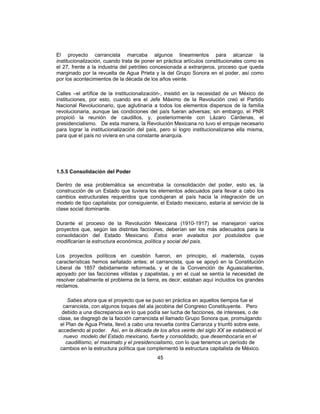 45
El proyecto carrancista marcaba algunos lineamientos para alcanzar la
institucionalización, cuando trata de poner en práctica artículos constitucionales como es
el 27, frente a la industria del petróleo concesionada a extranjeros, proceso que queda
marginado por la revuelta de Agua Prieta y la del Grupo Sonora en el poder, así como
por los acontecimientos de la década de los años veinte.
Calles –el artífice de la institucionalización-, insistió en la necesidad de un México de
instituciones, por esto, cuando era el Jefe Máximo de la Revolución creó el Partido
Nacional Revolucionario, que aglutinaría a todos los elementos dispersos de la familia
revolucionaria, aunque las condiciones del país fueran adversas; sin embargo, el PNR
propició la reunión de caudillos, y, posteriormente con Lázaro Cárdenas, el
presidencialismo. De esta manera, la Revolución Mexicana no tuvo el empuje necesario
para lograr la institucionalización del país, pero sí logro institucionalizarse ella misma,
para que el país no viviera en una constante anarquía.
1.5.5 Consolidación del Poder
Dentro de esa problemática se encontraba la consolidación del poder, esto es, la
construcción de un Estado que tuviera los elementos adecuados para llevar a cabo los
cambios estructurales requeridos que condujeran al país hacia la integración de un
modelo de tipo capitalista; por consiguiente, el Estado mexicano, estaría al servicio de la
clase social dominante.
Durante el proceso de la Revolución Mexicana (1910-1917) se manejaron varios
proyectos que, según las distintas facciones, deberían ser los más adecuados para la
consolidación del Estado Mexicano. Éstos eran avalados por postulados que
modificarían la estructura económica, política y social del país.
Los proyectos políticos en cuestión fueron, en principio, el maderista, cuyas
características hemos señalado antes; el carrancista, que se apoyó en la Constitución
Liberal de 1857 debidamente reformada, y el de la Convención de Aguascalientes,
apoyado por las facciones villistas y zapatistas, y en el cual se sentía la necesidad de
resolver cabalmente el problema de la tierra, es decir, estaban aquí incluidos los grandes
reclamos.
Sabes ahora que el proyecto que se puso en práctica en aquellos tiempos fue el
carrancista, con algunos toques del ala jacobina del Congreso Constituyente. Pero
debido a una discrepancia en lo que podía ser lucha de facciones, de intereses, o de
clase, se disgregó de la facción carrancista el llamado Grupo Sonora que, promulgando
el Plan de Agua Prieta, llevó a cabo una revuelta contra Carranza y triunfó sobre este,
accediendo al poder. Así, en la década de los años veinte del siglo XX se estableció el
nuevo modelo del Estado mexicano, fuerte y consolidado, que desembocaría en el
caudillismo, el maximato y el presidencialismo, con lo que tenemos un período de
cambios en la estructura política que complementó la estructura capitalista de México.
 