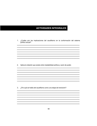 48
1. ¿Cuáles son las implicaciones del caudillismo en la conformación del sistema
político actual?
___________________________________________________________
___________________________________________________________
___________________________________________________________
___________________________________________________________
___________________________________________________________
___________________________________________________________
___________________________________________________________
2. Aplica la relación que existe entre inestabilidad política y vacío de poder.
___________________________________________________________
___________________________________________________________
___________________________________________________________
___________________________________________________________
___________________________________________________________
___________________________________________________________
___________________________________________________________
3. ¿Por qué se habla del caudillismo como una etapa de transición?
___________________________________________________________
___________________________________________________________
___________________________________________________________
___________________________________________________________
___________________________________________________________
___________________________________________________________
___________________________________________________________
ACTIVIDADES INTEGRALES
 