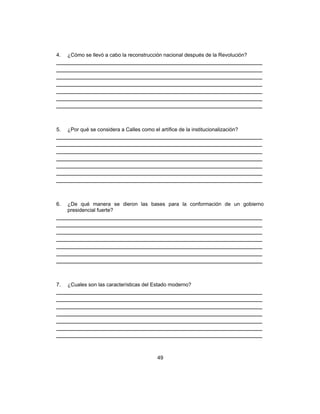 49
4. ¿Cómo se llevó a cabo la reconstrucción nacional después de la Revolución?
___________________________________________________________
___________________________________________________________
___________________________________________________________
___________________________________________________________
___________________________________________________________
___________________________________________________________
___________________________________________________________
5. ¿Por qué se considera a Calles como el artífice de la institucionalización?
___________________________________________________________
___________________________________________________________
___________________________________________________________
___________________________________________________________
___________________________________________________________
___________________________________________________________
___________________________________________________________
6. ¿De qué manera se dieron las bases para la conformación de un gobierno
presidencial fuerte?
___________________________________________________________
___________________________________________________________
___________________________________________________________
___________________________________________________________
___________________________________________________________
___________________________________________________________
___________________________________________________________
7. ¿Cuales son las características del Estado moderno?
___________________________________________________________
___________________________________________________________
___________________________________________________________
___________________________________________________________
___________________________________________________________
___________________________________________________________
___________________________________________________________
 