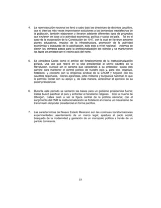 51
4. La reconstrucción nacional se llevó a cabo bajo las directrices de distintos caudillos,
que si bien las más veces improvisaron soluciones a las demandas insatisfechas de
la población, también elaboraron y llevaron adelante diferentes tipos de proyectos
que sirvieron de base a la actividad económica, política y social del país. Tal es el
caso de la elaboración de la Constitución de 1917, con la cual se llevaron adelante
planes educativos, impulso de la infraestructura, promoción de la actividad
económica y búsqueda de la pacificación, todo esto a nivel nacional. Además se
dieron los primeros pasos para la profesionalización del ejército y se mantuvieron
los lazos de amistad con el vecino país del norte.
5. Se considera Calles como el artífice del fortalecimiento de la institucionalización
porque, una vez que relevó en la silla presidencial al último caudillo de la
Revolución. Aunque sin el carisma que caracterizó a su antecesor, buscó otro
camino para mantener el control político de nuestro país y, para ello, organizó,
fortaleció, y concertó con la dirigencia sindical de la CROM y negoció con los
caudillos regionales, líderes agraristas, jefes militares y burguesía nacional, lo que
le permitió contar con su apoyo y, de esta manera, acrecentar el ejercicio de su
poder presidencial.
6. Durante este período se sentaron las bases para un gobierno presidencial fuerte;
Calles buscó pacificar el país y enfrentar el fanatismo religioso. Con la muerte de
Obregón, Calles pasó a ser la figura central de la política nacional; con el
surgimiento del PNR la institucionalización se fortaleció al crearse un mecanismo de
transmisión del poder presidencial en forma pacífica.
7. Las características del Nuevo Estado Mexicano son las continuas transformaciones
experimentadas; asentamiento de un marco legal; apertura al pacto social;
búsqueda de la modernidad y gestación de un monopolio político a través de un
partido dominante.
 