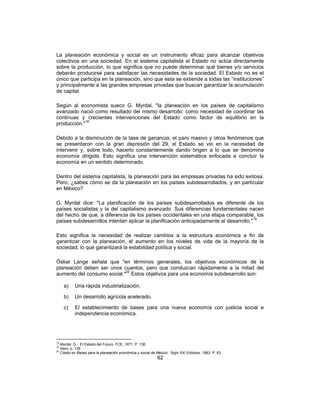 62
La planeación económica y social es un instrumento eficaz para alcanzar objetivos
colectivos en una sociedad. En el sistema capitalista el Estado no actúa directamente
sobre la producción, lo que significa que no puede determinar qué bienes y/o servicios
deberán producirse para satisfacer las necesidades de la sociedad. El Estado no es el
único que participa en la planeación, sino que ésta se extiende a todas las “instituciones”
y principalmente a las grandes empresas privadas que buscan garantizar la acumulación
de capital.
Según al economista sueco G. Myrdal, "la planeación en los países de capitalismo
avanzado nació como resultado del mismo desarrollo: como necesidad de coordinar las
continuas y crecientes intervenciones del Estado como factor de equilibrio en la
producción."18
Debido a la disminución de la tasa de ganancia, el paro masivo y otros fenómenos que
se presentaron con la gran depresión del 29, el Estado se vio en la necesidad de
intervenir y, sobre todo, hacerlo constantemente dando origen a lo que se denomina
economía dirigida. Esto significa una intervención sistemática enfocada a concluir la
economía en un sentido determinado.
Dentro del sistema capitalista, la planeación para las empresas privadas ha sido exitosa.
Pero, ¿sabes cómo se da la planeación en los países subdesarrollados, y en particular
en México?
G. Myrdal dice: "La planificación de los países subdesarrollados es diferente de los
países socialistas y la del capitalismo avanzado. Sus diferencias fundamentales nacen
del hecho de que, a diferencia de los países occidentales en una etapa comparable, los
países subdesarrollos intentan aplicar la planificación anticipadamente al desarrollo."19
Esto significa la necesidad de realizar cambios a la estructura económica a fin de
garantizar con la planeación, el aumento en los niveles de vida de la mayoría de la
sociedad, lo que garantizará la estabilidad política y social.
Óskar Lange señala que "en términos generales, los objetivos económicos de la
planeación deben ser unos cuantos, pero que conduzcan rápidamente a la mitad del
aumento del consumo social."20
Estos objetivos para una economía subdesarrollo son:
a) Una rápida industrialización.
b) Un desarrollo agrícola acelerado.
c) El establecimiento de bases para una nueva economía con justicia social e
independencia económica.
18
Myrdal, G.: El Estado del Futuro, FCE, 1971, P. 136
19
Idem, p. 139
20
Citado en Bases para la planeación económica y social de México. Siglo XXI Editores, 1983. P. 83.
 