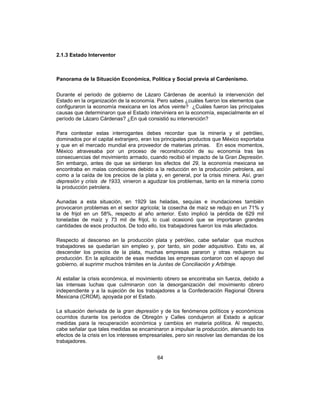 64
2.1.3 Estado Interventor
Panorama de la Situación Económica, Política y Social previa al Cardenismo.
Durante el periodo de gobierno de Lázaro Cárdenas de acentuó la intervención del
Estado en la organización de la economía. Pero sabes ¿cuáles fueron los elementos que
configuraron la economía mexicana en los años veinte? ¿Cuáles fueron las principales
causas que determinaron que el Estado interviniera en la economía, especialmente en el
período de Lázaro Cárdenas? ¿En qué consistió su intervención?
Para contestar estas interrogantes debes recordar que la minería y el petróleo,
dominados por el capital extranjero, eran los principales productos que México exportaba
y que en el mercado mundial era proveedor de materias primas. En esos momentos,
México atravesaba por un proceso de reconstrucción de su economía tras las
consecuencias del movimiento armado, cuando recibió el impacto de la Gran Depresión.
Sin embargo, antes de que se sintieran los efectos del 29, la economía mexicana se
encontraba en malas condiciones debido a la reducción en la producción petrolera, así
como a la caída de los precios de la plata y, en general, por la crisis minera. Así, gran
depresión y crisis de 1933, vinieron a agudizar los problemas, tanto en la minería como
la producción petrolera.
Aunadas a esta situación, en 1929 las heladas, sequías e inundaciones también
provocaron problemas en el sector agrícola; la cosecha de maíz se redujo en un 71% y
la de frijol en un 58%, respecto al año anterior. Esto implicó la pérdida de 629 mil
toneladas de maíz y 73 mil de frijol, lo cual ocasionó que se importaran grandes
cantidades de esos productos. De todo ello, los trabajadores fueron los más afectados.
Respecto al descenso en la producción plata y petróleo, cabe señalar que muchos
trabajadores se quedarían sin empleo y, por tanto, sin poder adquisitivo. Esto es, al
descender los precios de la plata, muchas empresas pararon y otras redujeron su
producción. En la aplicación de esas medidas las empresas contaron con el apoyo del
gobierno, al suprimir muchos trámites en la Juntas de Conciliación y Arbitraje.
Al estallar la crisis económica, el movimiento obrero se encontraba sin fuerza, debido a
las intensas luchas que culminaron con la desorganización del movimiento obrero
independiente y a la sujeción de los trabajadores a la Confederación Regional Obrera
Mexicana (CROM), apoyada por el Estado.
La situación derivada de la gran depresión y de los fenómenos políticos y económicos
ocurridos durante los periodos de Obregón y Calles condujeron al Estado a aplicar
medidas para la recuperación económica y cambios en materia política. Al respecto,
cabe señalar que tales medidas se encaminaron a impulsar la producción, atenuando los
efectos de la crisis en los intereses empresariales, pero sin resolver las demandas de los
trabajadores.
 