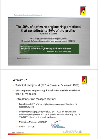 Technology Consulting and Engineering 
The 20% of software engineering practices 
that contribute to 80% of the profits 
ALTEN | September 2014 
Gualtiero Bazzana 
ACM / IEEE International Symposium on 
Empirical Software Engineering and Measurement (ESEM) 
Who am I ? 
• Technical background (PhD in Computer Science in 1989) 
• Working in sw engineering & quality research in the first 6 
years of my career 
• Entrepreneur and Manager later on: 
 Founder and CEO of a sw engineering service provider, later on 
successfully sold 
 Currently Managing Director of ALTEN ITALIA, an horizontal IT 
Consulting company of 900 FTEs, part of an international group of 
17000 FTEs listed at the stock exchange 
 Marketing Manager of ISTQB® 
 CEO of ITA-STQB 
ALTEN | September 2014 
 