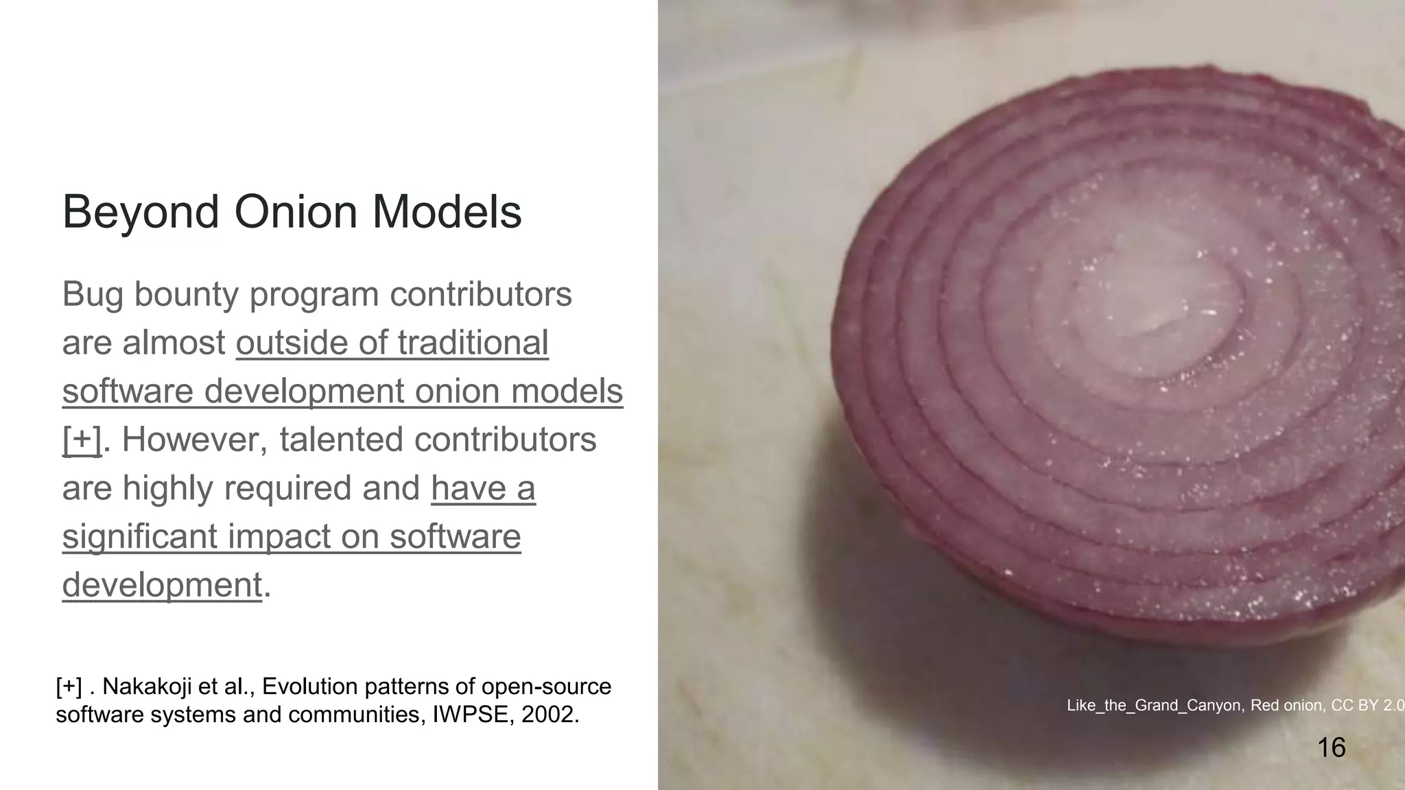Beyond Onion Models
Bug bounty program contributors
are almost outside of traditional
software development onion models
[+]. However, talented contributors
are highly required and have a
significant impact on software
development.
Like_the_Grand_Canyon, Red onion, CC BY 2.0
16
[+] . Nakakoji et al., Evolution patterns of open-source
software systems and communities, IWPSE, 2002.
 