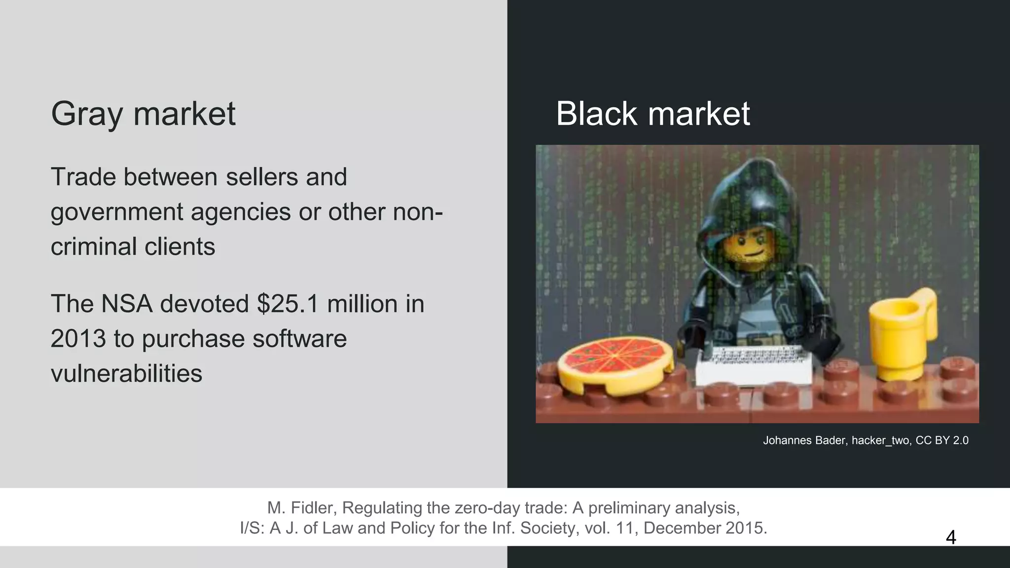 Black marketGray market
Trade between sellers and
government agencies or other non-
criminal clients
The NSA devoted $25.1 million in
2013 to purchase software
vulnerabilities
M. Fidler, Regulating the zero-day trade: A preliminary analysis,
I/S: A J. of Law and Policy for the Inf. Society, vol. 11, December 2015.
Johannes Bader, hacker_two, CC BY 2.0
4
 