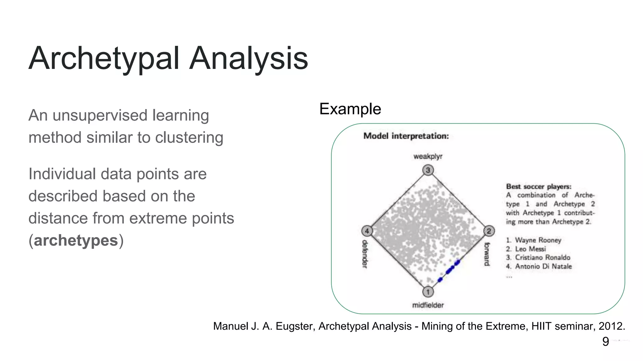 An unsupervised learning
method similar to clustering
Individual data points are
described based on the
distance from extreme points
(archetypes)
Archetypal Analysis
Example
Manuel J. A. Eugster, Archetypal Analysis - Mining of the Extreme, HIIT seminar, 2012.
9
 